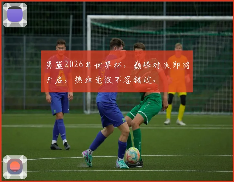 男篮2026年世界杯，巅峰对决即将开启，热血竞技不容错过，