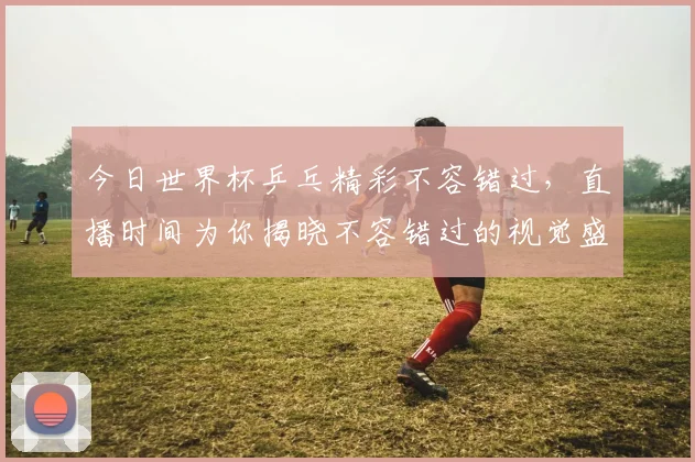 今日世界杯乒乓精彩不容错过，直播时间为你揭晓不容错过的视觉盛宴