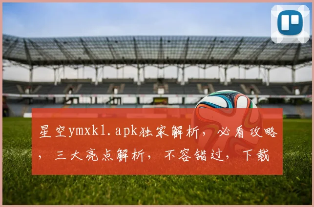 星空ymxk1.apk独家解析，必看攻略，三大亮点解析，不容错过，下载必看