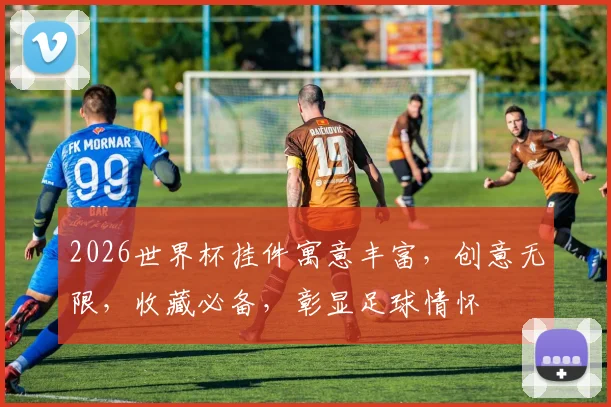 2026世界杯挂件寓意丰富，创意无限，收藏必备，彰显足球情怀