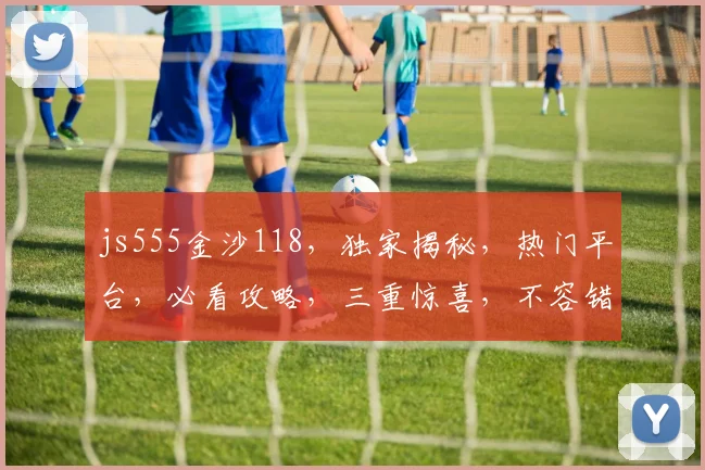 js555金沙118，独家揭秘，热门平台，必看攻略，三重惊喜，不容错过