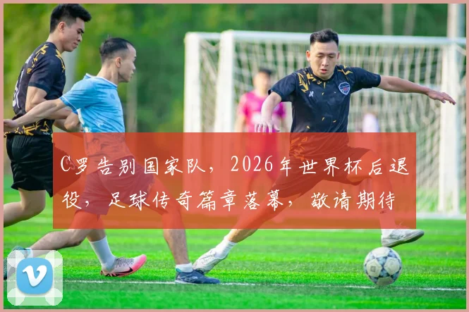 C罗告别国家队，2026年世界杯后退役，足球传奇篇章落幕，敬请期待