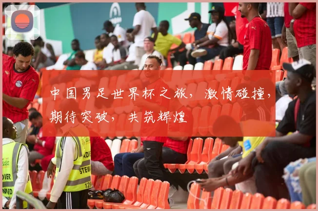 中国男足世界杯之旅，激情碰撞，期待突破，共筑辉煌