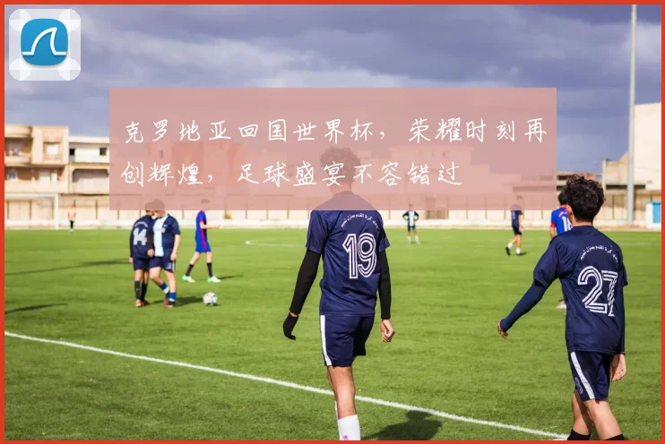 克罗地亚回国世界杯，荣耀时刻再创辉煌，足球盛宴不容错过