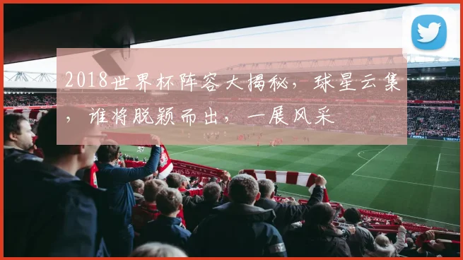 2018世界杯阵容大揭秘，球星云集，谁将脱颖而出，一展风采