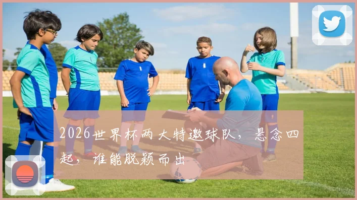 2026世界杯两大特邀球队，悬念四起，谁能脱颖而出