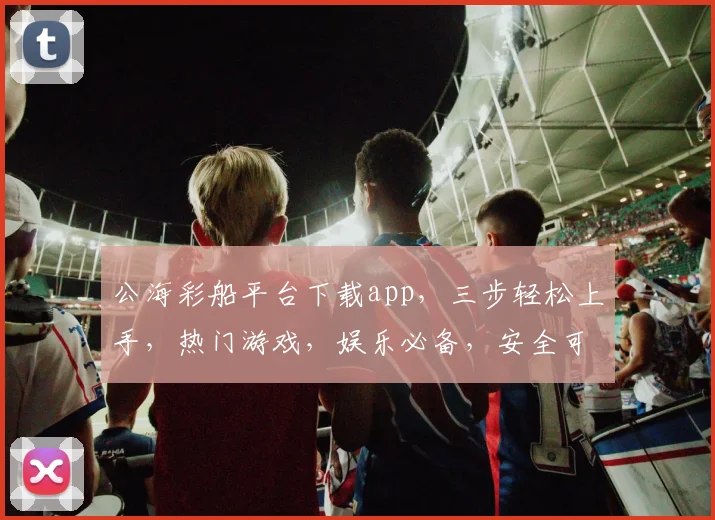 公海彩船平台下载app，三步轻松上手，热门游戏，娱乐必备，安全可靠，畅享刺激